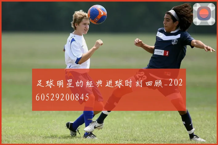 足球明星的经典进球时刻回顾_20260529200845
