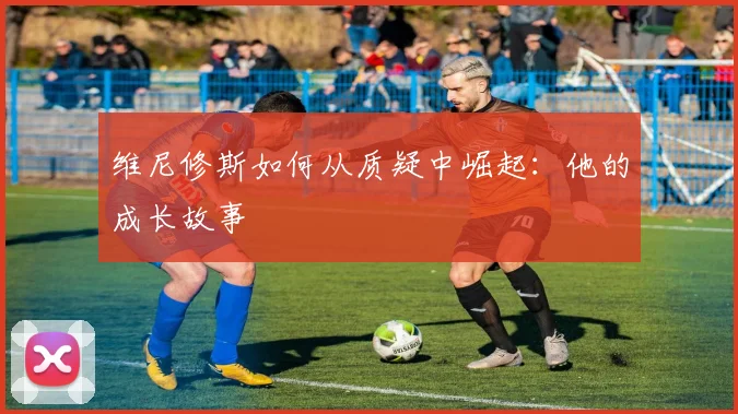 维尼修斯如何从质疑中崛起：他的成长故事