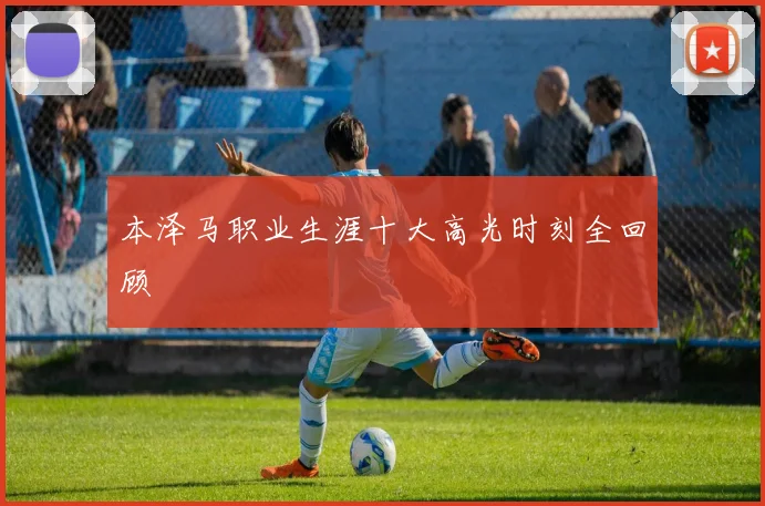 本泽马职业生涯十大高光时刻全回顾
