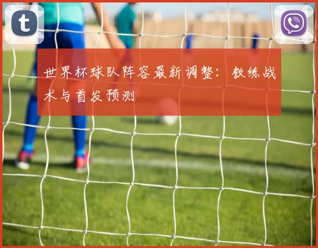 世界杯球队阵容最新调整：教练战术与首发预测
